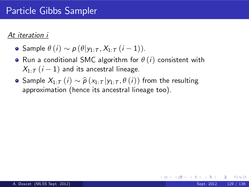 Slide: Particle Gibbs Sampler
At iteration i Sample  (i ) Run a conditional SMC algorithm for  (i ) consistent with X1:T (i 1) and its ancestral lineage. Sample X1:T (i ) p (x1:T jy1:T ,  (i )) from the resulting b approximation (hence its ancestral lineage too). p ( jy1:T , X1:T (i 1)).

A. Doucet (MLSS Sept. 2012)

Sept. 2012

129 / 136

