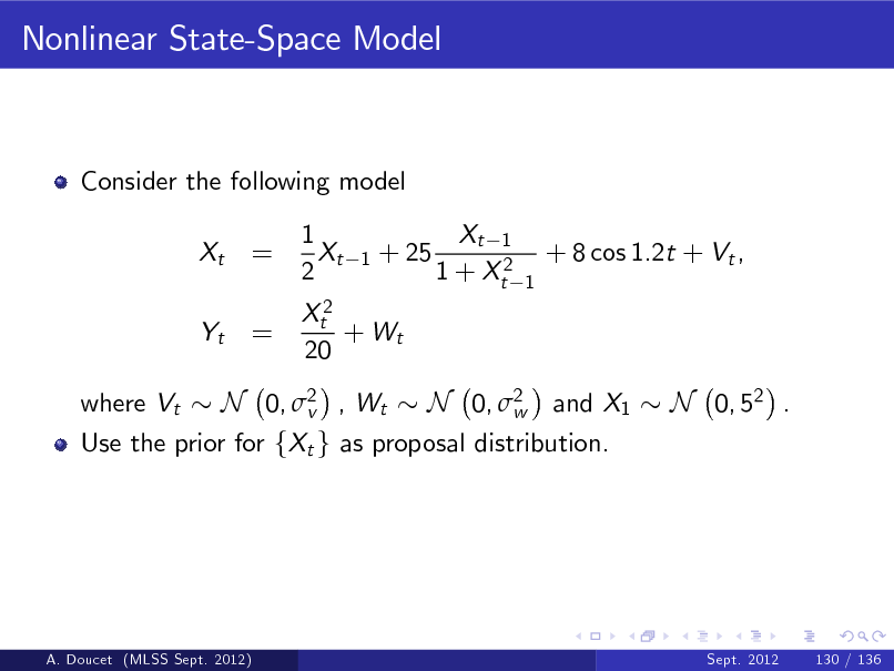 Slide: Nonlinear State-Space Model

Consider the following model Xt Yt where Vt

= =

1 Xt 2

1

+ 25

Xt 1 1 + Xt2

+ 8 cos 1.2t + Vt ,
1

Xt2 + Wt 20

N 0, 2 , Wt N 0, 2 and X1 v w Use the prior for fXt g as proposal distribution.

N 0, 52 .

A. Doucet (MLSS Sept. 2012)

Sept. 2012

130 / 136

