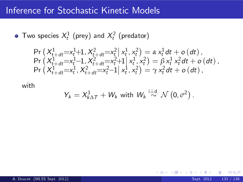 Slide: Inference for Stochastic Kinetic Models
Two species Xt1 (prey) and Xt2 (predator) Pr Xt1+dt =xt1+1, Xt2+dt =xt2 xt1 , xt2 =  xt1 dt + o (dt ) , Pr Xt1+dt =xt1 1, Xt2+dt =xt2+1 xt1 , xt2 =  xt1 xt2 dt + o (dt ) , Pr Xt1+dt =xt1 , Xt2+dt =xt2 1 xt1 , xt2 =  xt2 dt + o (dt ) , with
1 Yk = Xk T + Wk with Wk i.i.d.

N 0, 2 .

A. Doucet (MLSS Sept. 2012)

Sept. 2012

133 / 136

