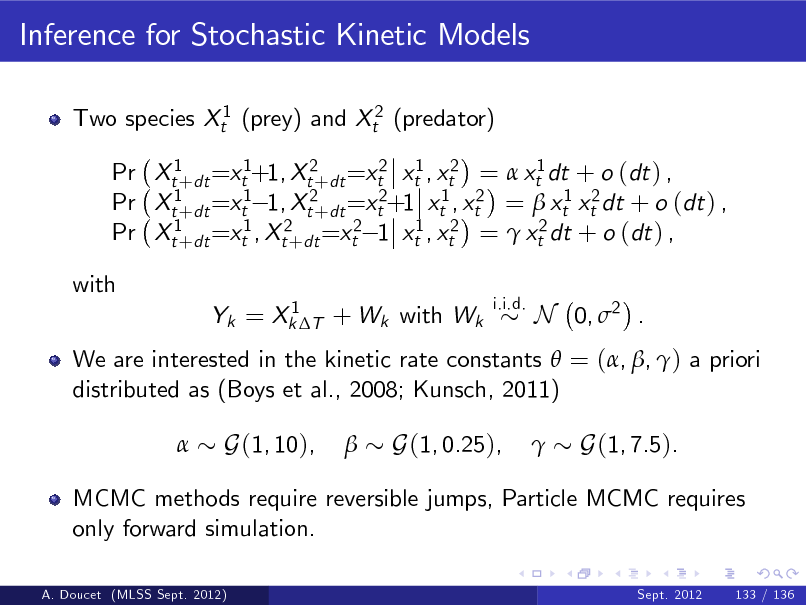 Slide: Inference for Stochastic Kinetic Models
Two species Xt1 (prey) and Xt2 (predator) Pr Xt1+dt =xt1+1, Xt2+dt =xt2 xt1 , xt2 =  xt1 dt + o (dt ) , Pr Xt1+dt =xt1 1, Xt2+dt =xt2+1 xt1 , xt2 =  xt1 xt2 dt + o (dt ) , Pr Xt1+dt =xt1 , Xt2+dt =xt2 1 xt1 , xt2 =  xt2 dt + o (dt ) , with
1 Yk = Xk T + Wk with Wk i.i.d.

N 0, 2 .

We are interested in the kinetic rate constants  = (, , ) a priori distributed as (Boys et al., 2008; Kunsch, 2011) 

G(1, 10),



G(1, 0.25),



G(1, 7.5).

MCMC methods require reversible jumps, Particle MCMC requires only forward simulation.
A. Doucet (MLSS Sept. 2012) Sept. 2012 133 / 136

