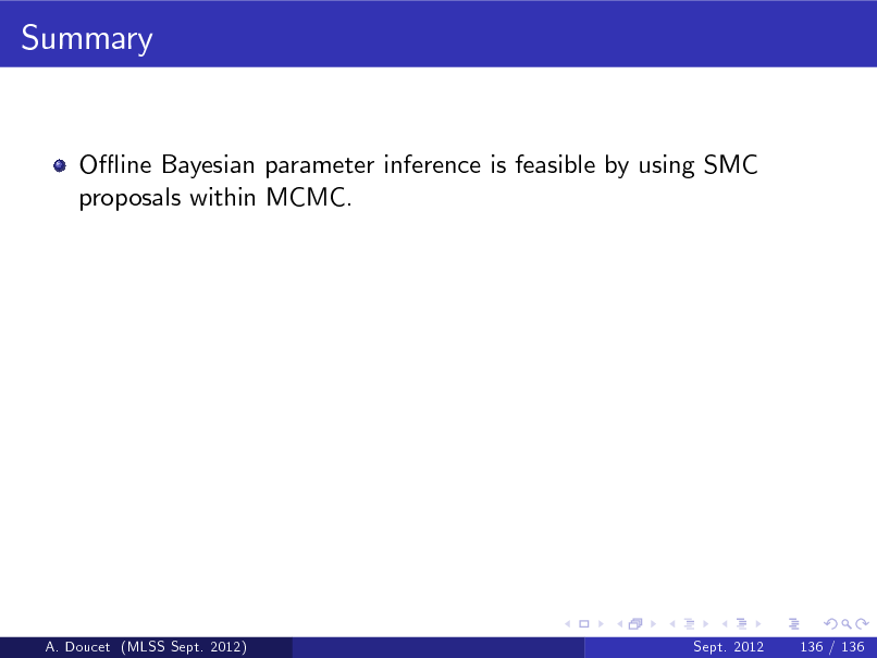 Slide: Summary

O- ine Bayesian parameter inference is feasible by using SMC proposals within MCMC.

A. Doucet (MLSS Sept. 2012)

Sept. 2012

136 / 136

