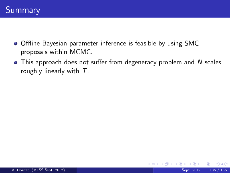 Slide: Summary

O- ine Bayesian parameter inference is feasible by using SMC proposals within MCMC. This approach does not suer from degeneracy problem and N scales roughly linearly with T .

A. Doucet (MLSS Sept. 2012)

Sept. 2012

136 / 136

