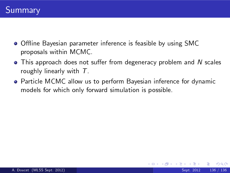 Slide: Summary

O- ine Bayesian parameter inference is feasible by using SMC proposals within MCMC. This approach does not suer from degeneracy problem and N scales roughly linearly with T . Particle MCMC allow us to perform Bayesian inference for dynamic models for which only forward simulation is possible.

A. Doucet (MLSS Sept. 2012)

Sept. 2012

136 / 136

