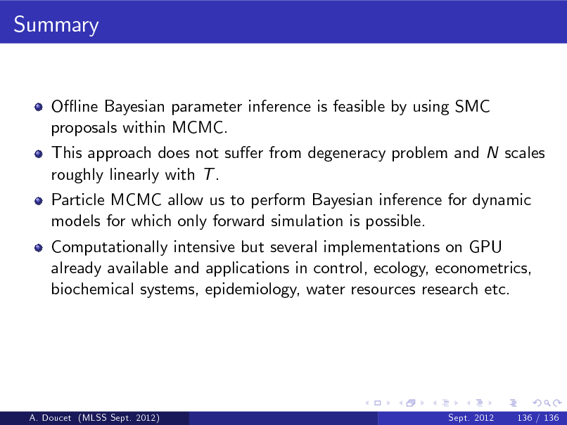 Slide: Summary

O- ine Bayesian parameter inference is feasible by using SMC proposals within MCMC. This approach does not suer from degeneracy problem and N scales roughly linearly with T . Particle MCMC allow us to perform Bayesian inference for dynamic models for which only forward simulation is possible. Computationally intensive but several implementations on GPU already available and applications in control, ecology, econometrics, biochemical systems, epidemiology, water resources research etc.

A. Doucet (MLSS Sept. 2012)

Sept. 2012

136 / 136

