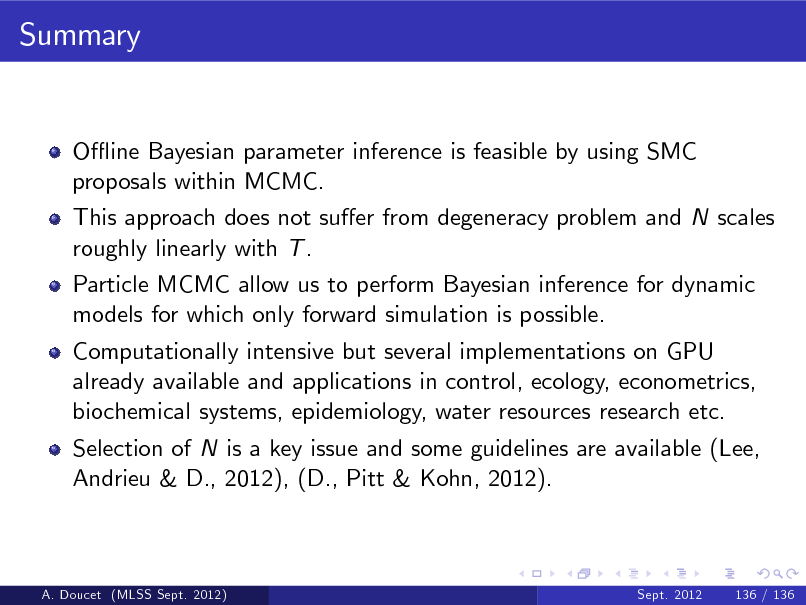 Slide: Summary

O- ine Bayesian parameter inference is feasible by using SMC proposals within MCMC. This approach does not suer from degeneracy problem and N scales roughly linearly with T . Particle MCMC allow us to perform Bayesian inference for dynamic models for which only forward simulation is possible. Computationally intensive but several implementations on GPU already available and applications in control, ecology, econometrics, biochemical systems, epidemiology, water resources research etc. Selection of N is a key issue and some guidelines are available (Lee, Andrieu & D., 2012), (D., Pitt & Kohn, 2012).

A. Doucet (MLSS Sept. 2012)

Sept. 2012

136 / 136

