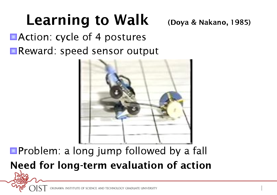 Slide: Learning to Walk
! Action: cycle of 4 postures ! Reward: speed sensor output

(Doya & Nakano, 1985)

! Problem: a long jump followed by a fall Need for long-term evaluation of action

