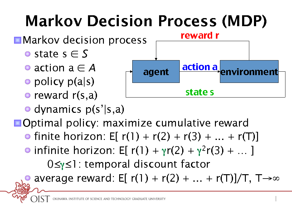 Slide: Markov Decision Process (MDP)
reward r ! ! Markov decision process !  state s  S action a ! !  action a  A agent! environment! !  policy p(a|s) state s ! !  reward r(s,a) !  dynamics p(s|s,a) ! Optimal policy: maximize cumulative reward !  finite horizon: E[ r(1) + r(2) + r(3) + ... + r(T)] !  infinite horizon: E[ r(1) + r(2) + 2r(3) +  ] 01: temporal discount factor !  average reward: E[ r(1) + r(2) + ... + r(T)]/T, T

