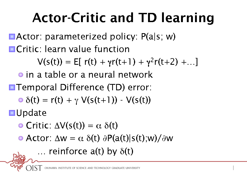 Slide: Actor-Critic and TD learning
! Actor: parameterized policy: P(a|s; w) ! Critic: learn value function V(s(t)) = E[ r(t) + r(t+1) + 2r(t+2) +] !  in a table or a neural network ! Temporal Difference (TD) error: ! (t) = r(t) +  V(s(t+1)) - V(s(t)) ! Update !  Critic: V(s(t)) =  (t) !  Actor: w =  (t) P(a(t)|s(t);w)/w  reinforce a(t) by (t)

