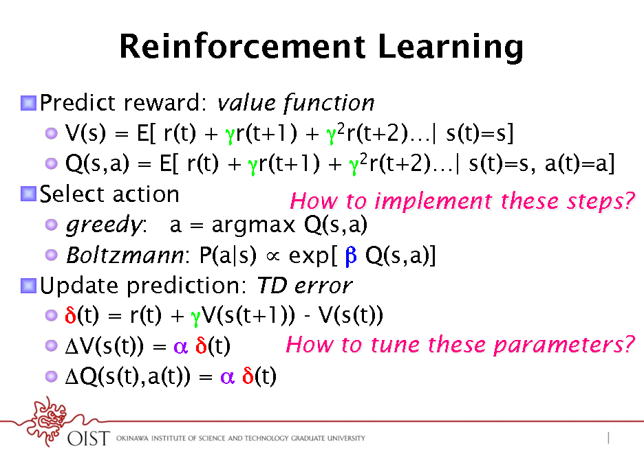 Slide: Reinforcement Learning
! Predict reward: value function ! V(s) = E[ r(t) + r(t+1) + 2r(t+2)| s(t)=s] ! Q(s,a) = E[ r(t) + r(t+1) + 2r(t+2)| s(t)=s, a(t)=a] ! Select action How to implement these steps? !  greedy: a = argmax Q(s,a) !  Boltzmann: P(a|s)  exp[  Q(s,a)] ! Update prediction: TD error* ! (t) = r(t) + V(s(t+1)) - V(s(t)) How to tune these parameters? ! V(s(t)) =  (t) ! Q(s(t),a(t)) =  (t)

