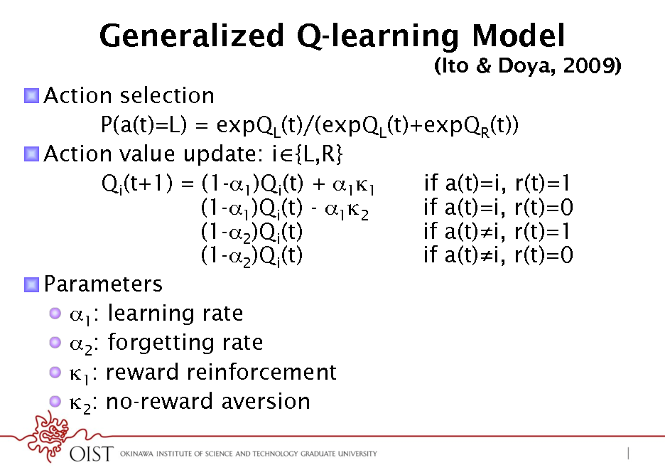 Slide: Generalized Q-learning Model
(Ito & Doya, 2009)

! Action selection P(a(t)=L) = expQL(t)/(expQL(t)+expQR(t)) ! Action value update: i {L,R} Qi(t+1) = (1-1)Qi(t) + 11 if a(t)=i, r(t)=1 (1-1)Qi(t) - 12 if a(t)=i, r(t)=0 (1-2)Qi(t) if a(t)i, r(t)=1 (1-2)Qi(t) if a(t)i, r(t)=0 ! Parameters !  1: learning rate !  2: forgetting rate !  1: reward reinforcement !  2: no-reward aversion

