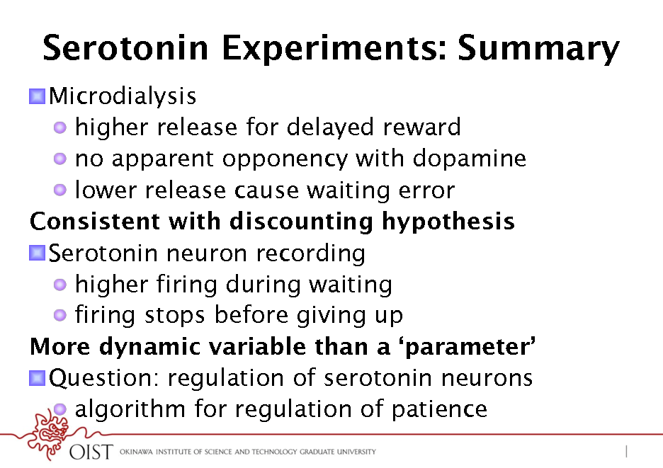 Slide: Serotonin Experiments: Summary
! Microdialysis !  higher release for delayed reward !  no apparent opponency with dopamine !  lower release cause waiting error Consistent with discounting hypothesis ! Serotonin neuron recording !  higher firing during waiting !  firing stops before giving up More dynamic variable than a parameter ! Question: regulation of serotonin neurons !  algorithm for regulation of patience

