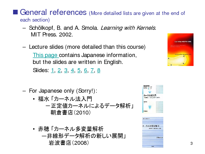 Slide:  General references
each section)

(More detailed lists are given at the end of

 Schlkopf, B. and A. Smola. Learning with Kernels. MIT Press. 2002.  Lecture slides (more detailed than this course) This page contains Japanese information, but the slides are written in English. Slides: 1, 2, 3, 4, 5, 6, 7, 8  For Japanese only (Sorry!):     2010     2008

3

