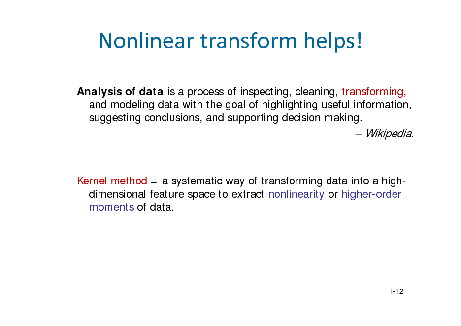 Slide: Nonlineartransformhelps!
Analysis of data is a process of inspecting, cleaning, transforming, and modeling data with the goal of highlighting useful information, suggesting conclusions, and supporting decision making.

 Wikipedia.

Kernel method = a systematic way of transforming data into a highdimensional feature space to extract nonlinearity or higher-order moments of data.

I-12

