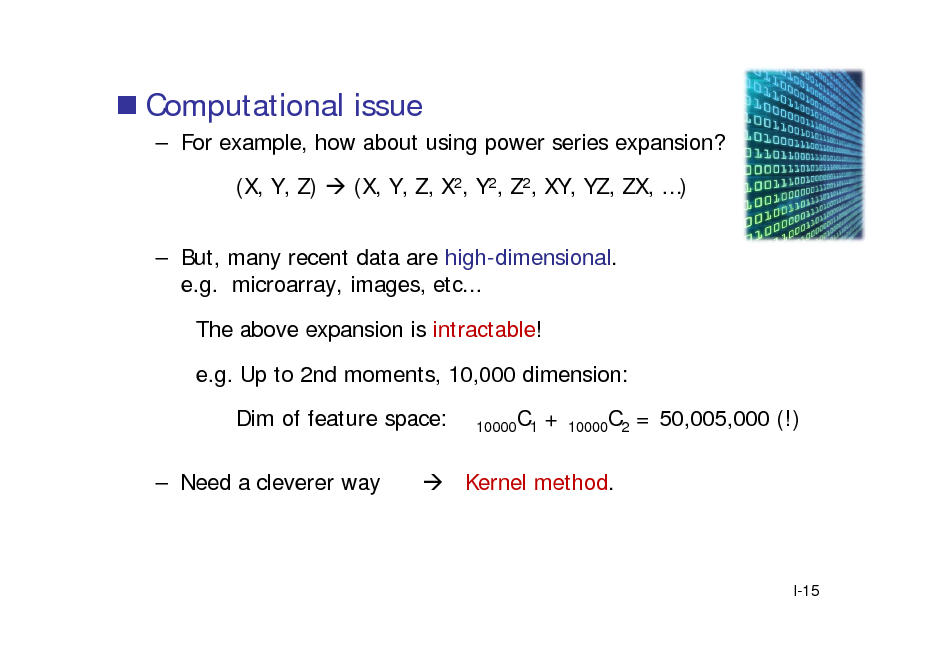 Slide:  Computational issue
 For example, how about using power series expansion? (X, Y, Z)  (X, Y, Z, X2, Y2, Z2, XY, YZ, ZX, )  But, many recent data are high-dimensional. e.g. microarray, images, etc... The above expansion is intractable! e.g. Up to 2nd moments, 10,000 dimension: Dim of feature space:  Need a cleverer way
10000C1

+

10000C2

= 50,005,000 (!)

 Kernel method.

I-15


