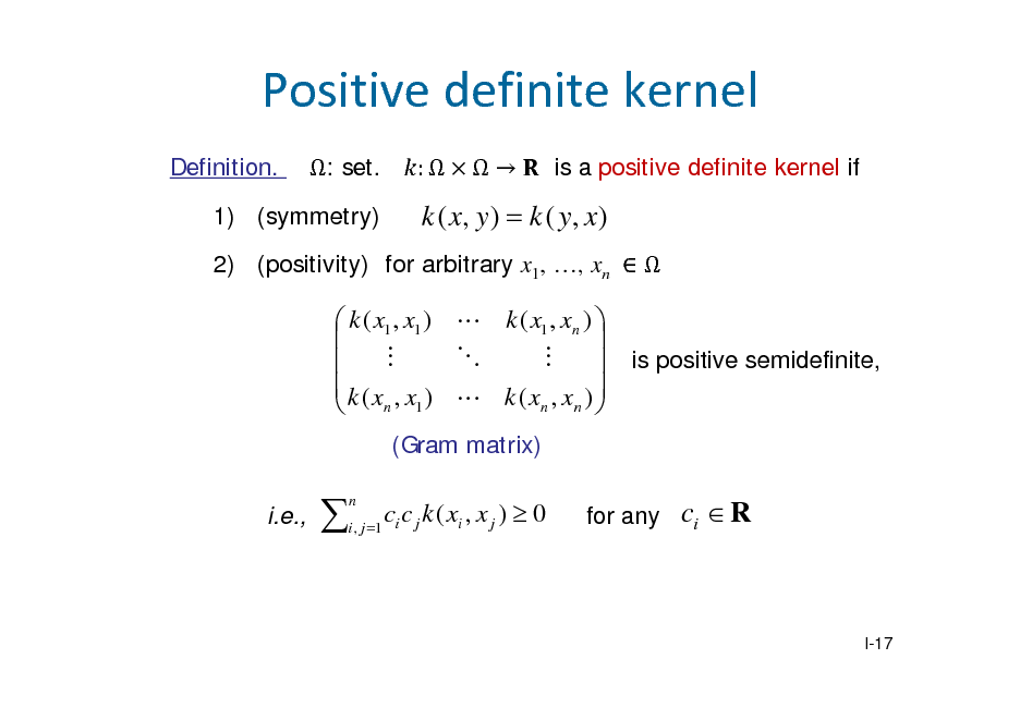 Slide: Positivedefinitekernel
Definition. : set. :  is a positive definite kernel if 1) (symmetry)

k ( x, y )  k ( y , x )

2) (positivity) for arbitrary x1, , xn  

 k ( x1 , x1 )  k ( x1 , xn )          k(x , x )  k(x , x ) n 1 n n  
(Gram matrix) i.e.,

is positive semidefinite,



n

i , j 1 i

c c j k ( xi , x j )  0

for any

ci  R

I-17

