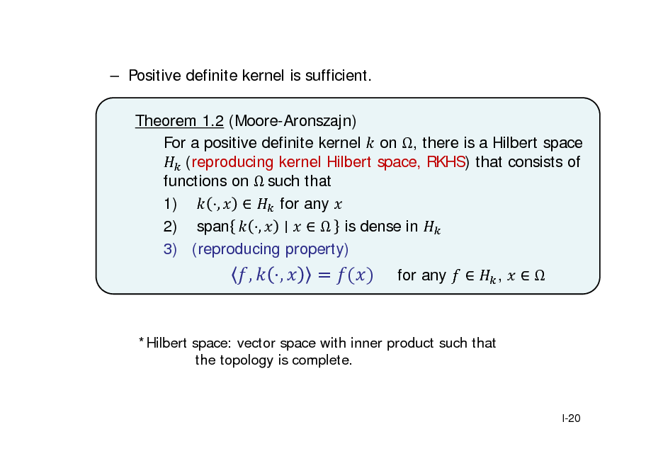 Slide:  Positive definite kernel is sufficient. Theorem 1.2 (Moore-Aronszajn) For a positive definite kernel on , there is a Hilbert space 	(reproducing kernel Hilbert space, RKHS) that consists of functions on 	such that 1) ,  for any 2) span ,   is dense in 3) (reproducing property)

,

,

for any



,



*Hilbert space: vector space with inner product such that the topology is complete.

I-20

