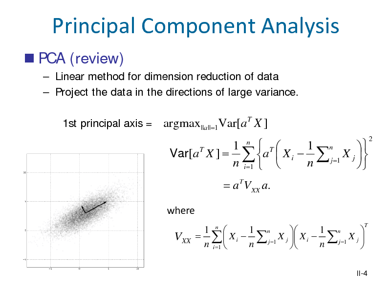 Slide: Principal Component Analysis
 PCA (review)
 Linear method for dimension reduction of data  Project the data in the directions of large variance. 1st principal axis = argmax||a|| =1Var[ a X ]
T

1 n  T 1 n  T Var[a X ] =  a  X i   j =1 X j   n i =1   n 
= a T VXX a.
where
1 n  1 n 1 n   =   X i   j =1 X j  X i   j =1 X j  n i =1  n n  
T

2

VXX

II-4

