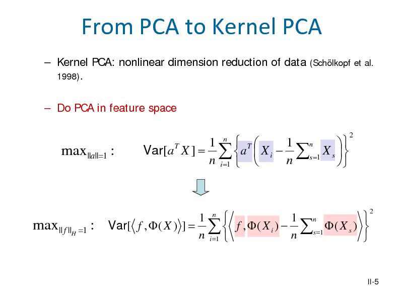 Slide: From PCA to Kernel PCA
 Kernel PCA: nonlinear dimension reduction of data 1998).  Do PCA in feature space
(Schlkopf et al.

max ||a||=1 :

Var[a T X ] =

1  T 1 n  a  X i  s =1 X s    n i =1   n 
n

2

max || f ||H =1 : Var[ f ,  ( X ) ] =

 1  1 n f ,  ( X i )  s =1  ( X s )   n i =1  n 
n

2

II-5

