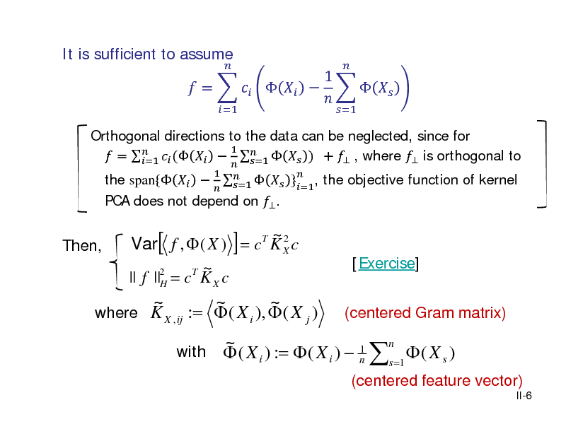 Slide: It is sufficient to assume

Orthogonal directions to the data can be neglected, since for 1  =   (      ) +  , where  is orthogonal to =1 =1  }=1, the objective function of kernel the span{   PCA does not depend on  .
  1     =1

 =  
=1



1       
=1 

Then,

~2 Var[ f ,  ( X ) ] = cT K X c 2 T ~ || f ||H = c K X c

[Exercise] (centered Gram matrix)

~ ~ ~ where K X , ij :=  ( X i ),  ( X j )
with

n ~ 1  ( X i ) :=  ( X i )  n s =1  ( X s )

(centered feature vector)
II-6


