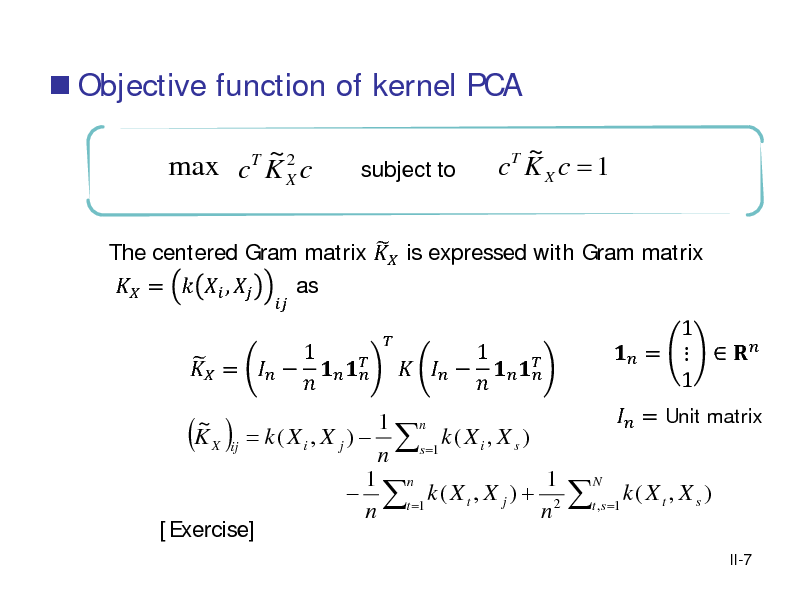 Slide:  Objective function of kernel PCA
~2 max c K X c
T


subject to

~ c KX c = 1
T

 The centered Gram matrix  is expressed with Gram matrix  =   ,  as 1  =       


1 n = k ( X i , X j )  s =1 k ( X i , X s ) ij n 1 n 1  t =1 k ( X t , X j ) + 2 n n [Exercise] ~ KX

( )

1       

1  =    1



N

 = Unit matrix

t , s =1

k( Xt , X s )
II-7

