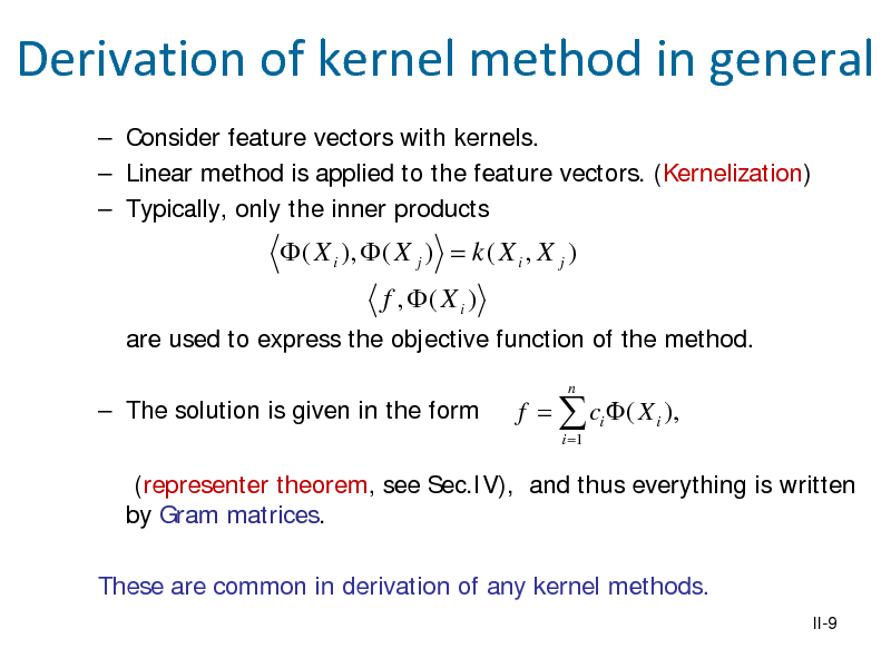 Slide: Derivation of kernel method in general
 Consider feature vectors with kernels.  Linear method is applied to the feature vectors. (Kernelization)  Typically, only the inner products

 ( X i ),  ( X j ) = k ( X i , X j )
f , ( X i )
are used to express the objective function of the method.  The solution is given in the form
n

f =  ci  ( X i ),
i =1

(representer theorem, see Sec.IV), and thus everything is written by Gram matrices. These are common in derivation of any kernel methods.
II-9

