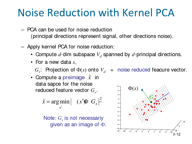 Slide: Noise Reduction with Kernel PCA
 PCA can be used for noise reduction (principal directions represent signal, other directions noise).  Apply kernel PCA for noise reduction:  Compute d-dim subspace Vd spanned by d-principal directions.  For a new data x, Gx: Projection of (x) onto Vd = noise reduced feacure vector.   Compute a preimage x in data sapce for the noise (x) reduced feature vector Gx. Gx 2
10 8 6

x = arg min  ( x)  Gx 
x

4 2 0

-2

Note: Gx is not necessariy given as an image of .

-4 -6 -8 0 -10 -25 -20 -15 -10 -5 0 5 10 15 20 20 -20

II-12

