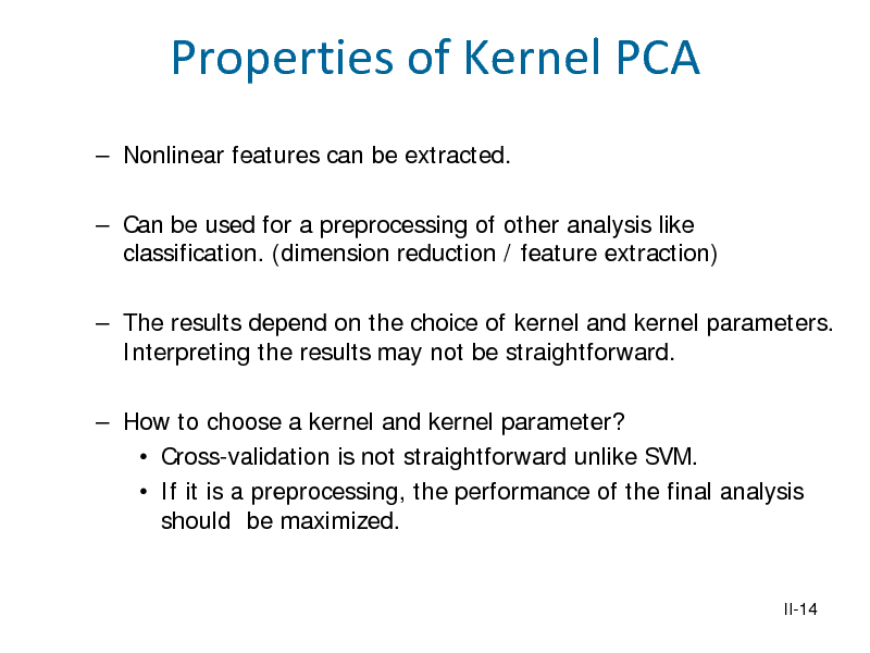 Slide: Properties of Kernel PCA
 Nonlinear features can be extracted.  Can be used for a preprocessing of other analysis like classification. (dimension reduction / feature extraction)  The results depend on the choice of kernel and kernel parameters. Interpreting the results may not be straightforward.  How to choose a kernel and kernel parameter?  Cross-validation is not straightforward unlike SVM.  If it is a preprocessing, the performance of the final analysis should be maximized.

II-14

