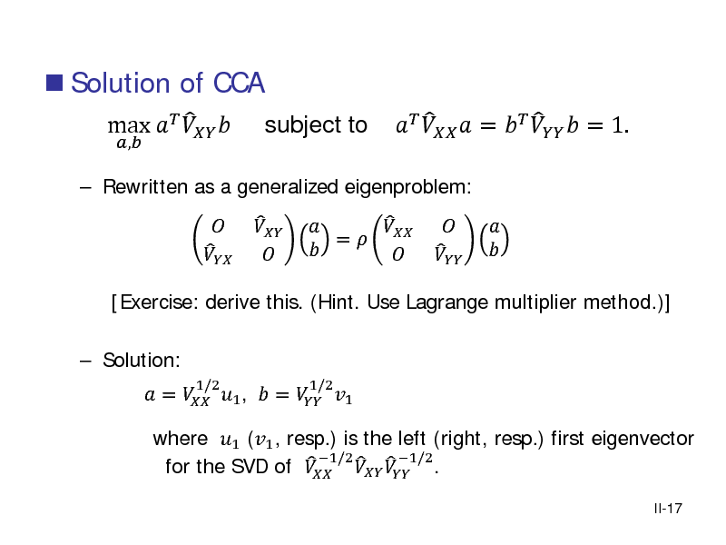 Slide:  Solution of CCA
,

 Rewritten as a generalized eigenproblem:

 max   

subject to
  

[Exercise: derive this. (Hint. Use Lagrange multiplier method.)]  Solution:  =  1 ,  =  1  
1/2 1/2

  

   =   

     =     = 1.
    

where 1 (1 , resp.) is the left (right, resp.) first eigenvector 1/2      1/2 . for the SVD of  
II-17

