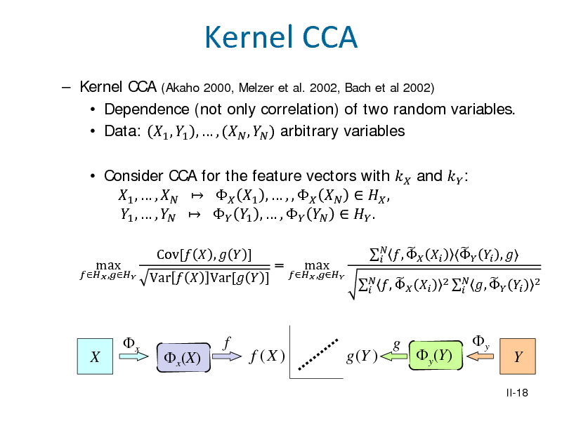 Slide: Kernel CCA
 Kernel CCA (Akaho 2000, Melzer et al. 2002, Bach et al 2002)  Dependence (not only correlation) of two random variables.  Data: 1 , 1 ,  , ( ,  ) arbitrary variables  Consider CCA for the feature vectors with  and  : 1 ,  ,    1 ,  , ,     , 1 ,  ,    1 ,  ,     .
max Var   Var[  ] Cov[  ,   ] =
 ,

 ,

max

  ,   

   ,     ,  
2  

 ,  

2

X

x

x(X)

f

f (X )

g (Y )

g

y(Y)

y

Y
II-18

