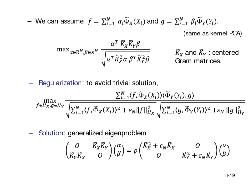Slide:    We can assume  =    ( ) and  =    ( ). =1 =1 maxR, 2 2       
2

      

   and  : centered Gram matrices.

(same as kernel PCA)

 Regularization: to avoid trivial solution,
 ,

max

 Solution: generalized eigenproblem

    

  ,   =1     

   ,     ,  =1 2    +    =   +  
2 

  ,   =1

2

 2   +  

+   

2 

II-19


