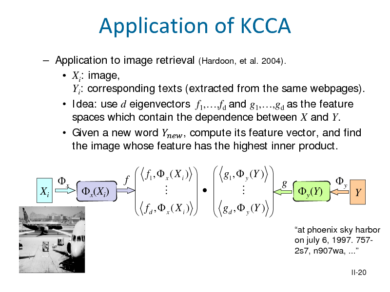 Slide: Application of KCCA
 Application to image retrieval (Hardoon, et al. 2004).  Xi: image, Yi: corresponding texts (extracted from the same webpages).  Idea: use d eigenvectors f1,,fd and g1,,gd as the feature spaces which contain the dependence between X and Y.  Given a new word  , compute its feature vector, and find the image whose feature has the highest inner product. Xi x x(Xi) f 

 f1 ,  x ( X i )    f , (X )  d x i

  g1 ,  y (Y )        g ,  (Y )    d y

  g  y(Y)   

y

Y

at phoenix sky harbor on july 6, 1997. 7572s7, n907wa, ...
II-20

