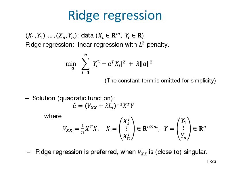Slide: 1 , 1 ,  ,  ,  : data (   ,   ) Ridge regression: linear regression with 2 penalty. min  |2    |2 +  
 =1  2

Ridge regression

(The constant term is omitted for simplicity)

 Solution (quadratic function):   =  +  1    where  =
1   ,   1  =   

 Ridge regression is preferred, when  is (close to) singular.

1   ,  =  

 

II-23

