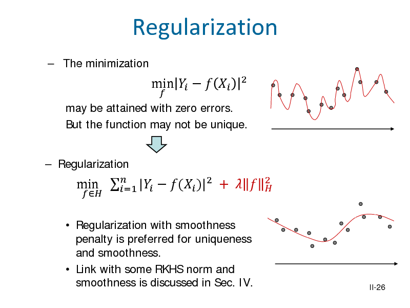 Slide: Regularization
 The minimization may be attained with zero errors. But the function may not be unique.  Regularization


min    


2

 Regularization with smoothness penalty is preferred for uniqueness and smoothness.  Link with some RKHS norm and smoothness is discussed in Sec. IV.

min  |  ( )|2 +   =1

2 

II-26

