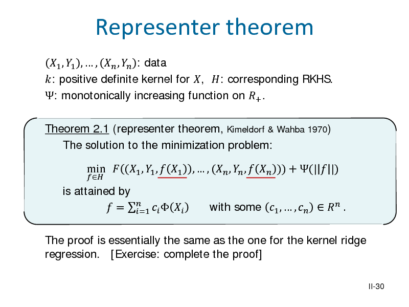 Slide: 1 , 1 ,  ,  ,  : data : positive definite kernel for , : corresponding RKHS. : monotonically increasing function on + . Theorem 2.1 (representer theorem, Kimeldorf & Wahba 1970) The solution to the minimization problem: is attained by  =     =1


Representer theorem

min  (1 , 1 ,  1 ,  , ( ,  ,   )) + (|  |)

The proof is essentially the same as the one for the kernel ridge regression. [Exercise: complete the proof]
II-30

with some 1 ,  ,    .

