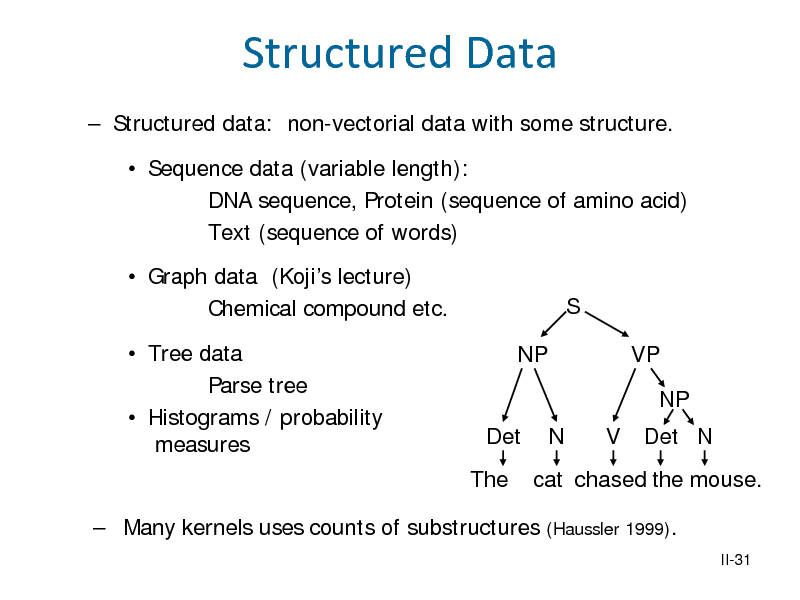 Slide: Structured Data
 Structured data: non-vectorial data with some structure.  Sequence data (variable length): DNA sequence, Protein (sequence of amino acid) Text (sequence of words)  Graph data (Kojis lecture) Chemical compound etc.  Tree data Parse tree  Histograms / probability measures NP S VP NP Det The N V Det N

cat chased the mouse.
(Haussler 1999).
II-31

 Many kernels uses counts of substructures

