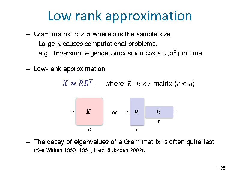 Slide:  Gram matrix:    where  is the sample size. Large  causes computational problems. e.g. Inversion, eigendecomposition costs (3 ) in time.  Low-rank approximation

Low rank approximation
   ,




where :    matrix ( < )

 The decay of eigenvalues of a Gram matrix is often quite fast (See Widom 1963, 1964; Bach & Jordan 2002).
II-35

















