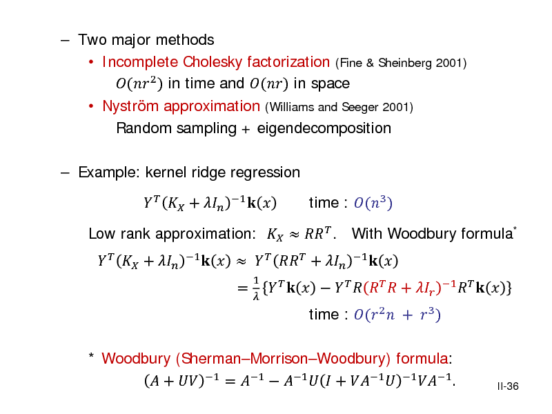 Slide:  Two major methods  Incomplete Cholesky factorization (Fine & Sheinberg 2001) ( 2 ) in time and () in space  Nystrm approximation (Williams and Seeger 2001) Random sampling + eigendecomposition  Example: kernel ridge regression    + 
1

Low rank approximation:    . With Woodbury formula*
1

   + 

      +  =
1 

 

          + 

time : (3 )
1

* Woodbury (ShermanMorrisonWoodbury) formula:  +  1 = 1  1   + 1  1 1 .

time : ( 2  +  3 )

 

1   



II-36

