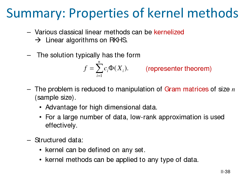 Slide: Summary: Properties of kernel methods
 Various classical linear methods can be kernelized  Linear algorithms on RKHS.  The solution typically has the form
n

f =  ci  ( X i ).
i =1

(representer theorem)

 The problem is reduced to manipulation of Gram matrices of size n (sample size).  Advantage for high dimensional data.  For a large number of data, low-rank approximation is used effectively.  Structured data:  kernel can be defined on any set.  kernel methods can be applied to any type of data.
II-38

