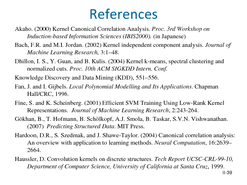 Slide: References
Akaho. (2000) Kernel Canonical Correlation Analysis. Proc. 3rd Workshop on Induction-based Information Sciences (IBIS2000). (in Japanese) Bach, F.R. and M.I. Jordan. (2002) Kernel independent component analysis. Journal of Machine Learning Research, 3:148. Dhillon, I. S., Y. Guan, and B. Kulis. (2004) Kernel k-means, spectral clustering and normalized cuts. Proc. 10th ACM SIGKDD Intern. Conf. Knowledge Discovery and Data Mining (KDD), 551556. Fan, J. and I. Gijbels. Local Polynomial Modelling and Its Applications. Chapman Hall/CRC, 1996. Fine, S. and K. Scheinberg. (2001) Efficient SVM Training Using Low-Rank Kernel Representations. Journal of Machine Learning Research, 2:243-264. Gkhan, B., T. Hofmann, B. Schlkopf, A.J. Smola, B. Taskar, S.V.N. Vishwanathan. (2007) Predicting Structured Data. MIT Press. Hardoon, D.R., S. Szedmak, and J. Shawe-Taylor. (2004) Canonical correlation analysis: An overview with application to learning methods. Neural Computation, 16:2639 2664. Haussler, D. Convolution kernels on discrete structures. Tech Report UCSC-CRL-99-10, Department of Computer Science, University of California at Santa Cruz, 1999.
II-39

