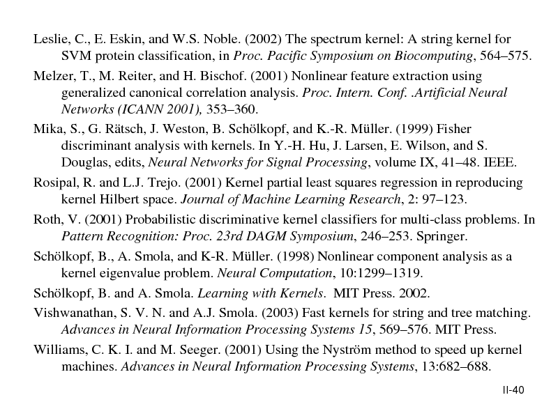 Slide: Leslie, C., E. Eskin, and W.S. Noble. (2002) The spectrum kernel: A string kernel for SVM protein classification, in Proc. Pacific Symposium on Biocomputing, 564575. Melzer, T., M. Reiter, and H. Bischof. (2001) Nonlinear feature extraction using generalized canonical correlation analysis. Proc. Intern. Conf. .Artificial Neural Networks (ICANN 2001), 353360. Mika, S., G. Rtsch, J. Weston, B. Schlkopf, and K.-R. Mller. (1999) Fisher discriminant analysis with kernels. In Y.-H. Hu, J. Larsen, E. Wilson, and S. Douglas, edits, Neural Networks for Signal Processing, volume IX, 4148. IEEE. Rosipal, R. and L.J. Trejo. (2001) Kernel partial least squares regression in reproducing kernel Hilbert space. Journal of Machine Learning Research, 2: 97123. Roth, V. (2001) Probabilistic discriminative kernel classifiers for multi-class problems. In Pattern Recognition: Proc. 23rd DAGM Symposium, 246253. Springer. Schlkopf, B., A. Smola, and K-R. Mller. (1998) Nonlinear component analysis as a kernel eigenvalue problem. Neural Computation, 10:12991319. Schlkopf, B. and A. Smola. Learning with Kernels. MIT Press. 2002. Vishwanathan, S. V. N. and A.J. Smola. (2003) Fast kernels for string and tree matching. Advances in Neural Information Processing Systems 15, 569576. MIT Press. Williams, C. K. I. and M. Seeger. (2001) Using the Nystrm method to speed up kernel machines. Advances in Neural Information Processing Systems, 13:682688.
II-40

