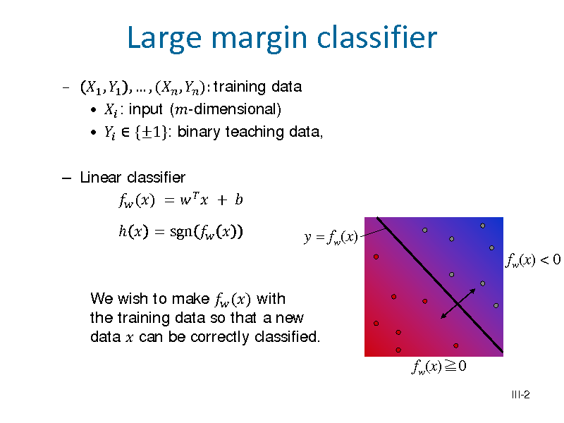 Slide: 

 Linear classifier  () =    +    = sgn  

1 , 1 ,  , ( ,  ): training data   : input (-dimensional)    {1}: binary teaching data,

Large margin classifier

y = fw(x) fw(x) < 0

We wish to make  () with the training data so that a new data  can be correctly classified.

fw(x)0
III-2

