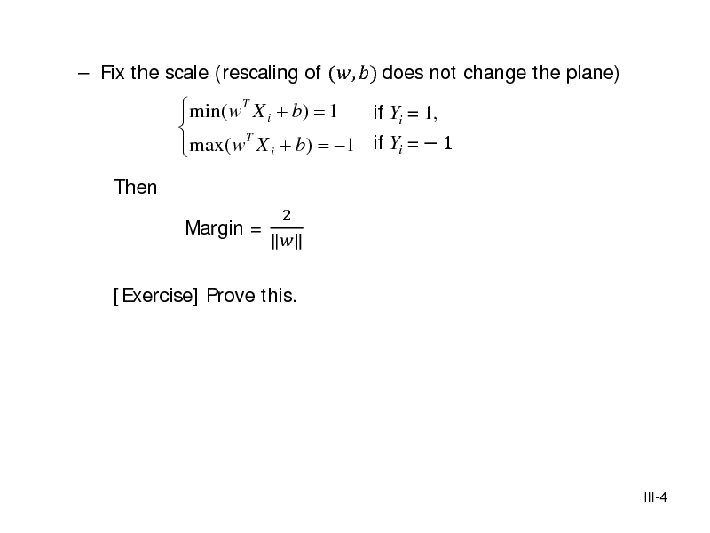 Slide:  Fix the scale (rescaling of (, ) does not change the plane) Then

min( wT X i + b) = 1 if Yi = 1,   max( wT X i + b) = 1 if Yi =  1 
2 Margin = 

[Exercise] Prove this.

III-4

