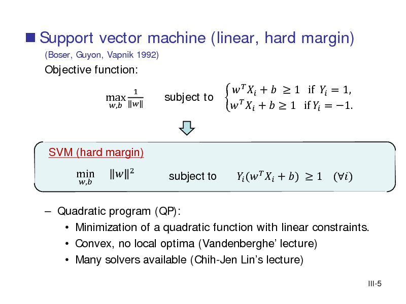 Slide:  Support vector machine (linear, hard margin)
(Boser, Guyon, Vapnik 1992)

Objective function: max
,

1 

   +   1 if  = 1, subject to     +   1 if  = 1.  (   + )  1 ()

SVM (hard margin)
,

 Quadratic program (QP):  Minimization of a quadratic function with linear constraints.  Convex, no local optima (Vandenberghe lecture)  Many solvers available (Chih-Jen Lins lecture)
III-5

min



2

subject to

