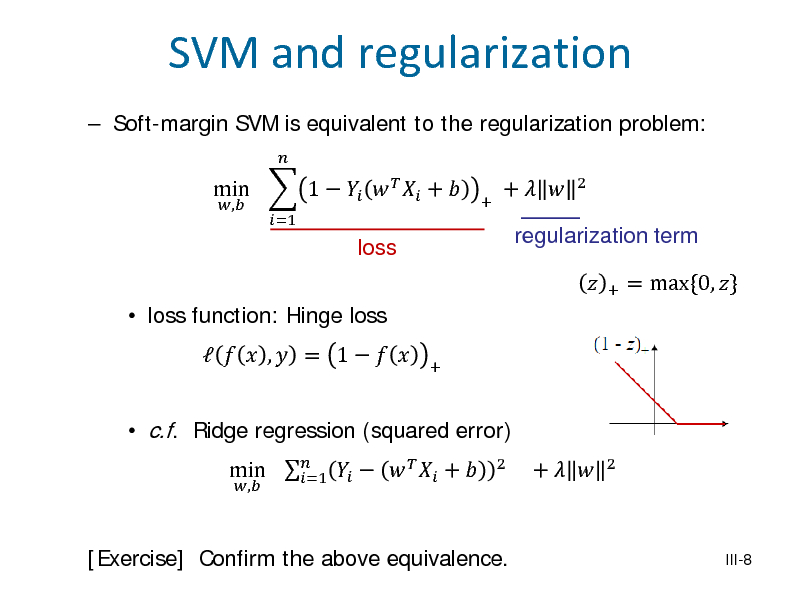 Slide: SVM and regularization
 Soft-margin SVM is equivalent to the regularization problem: min  1      + 
, =1  +

loss

+  

regularization term
+

2

 loss function: Hinge loss

 c.f. Ridge regression (squared error)
, 2

   ,  = 1   

min       +  =1

+



= max{0, }

+  

2

[Exercise] Confirm the above equivalence.

III-8

