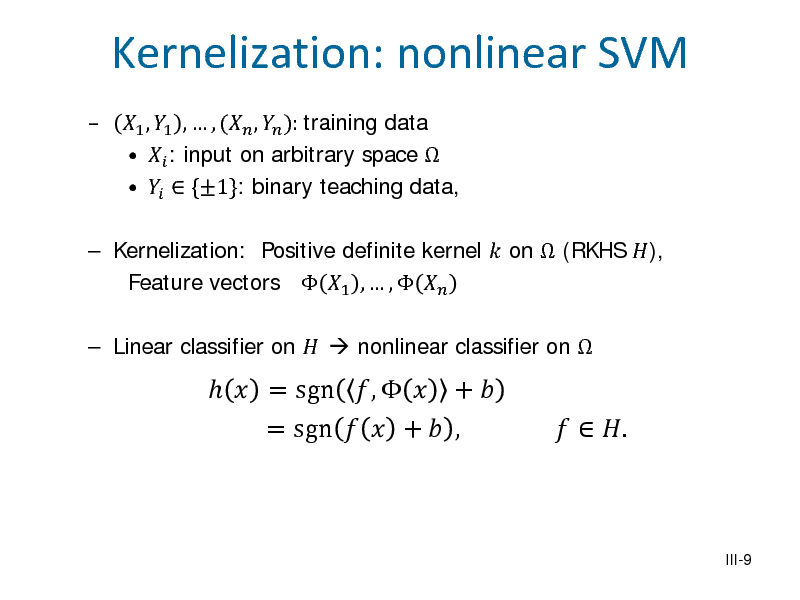 Slide: 

Kernelization: nonlinear SVM
1 , 1 ,  , ( ,  ): training data   : input on arbitrary space     {1}: binary teaching data,

 Kernelization: Positive definite kernel  on  (RKHS ), Feature vectors  1 ,  ,    Linear classifier on   nonlinear classifier on 

  = sgn ,   +  = sgn   +  ,

  .
III-9


