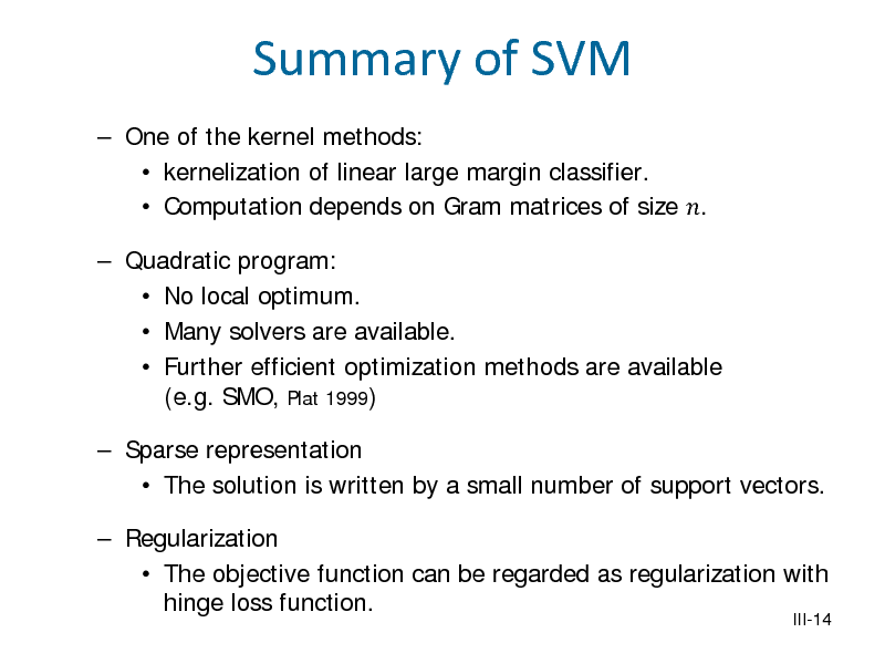 Slide: Summary of SVM
 One of the kernel methods:  kernelization of linear large margin classifier.  Computation depends on Gram matrices of size .

 Quadratic program:  No local optimum.  Many solvers are available.  Further efficient optimization methods are available (e.g. SMO, Plat 1999)  Sparse representation  The solution is written by a small number of support vectors.  Regularization  The objective function can be regarded as regularization with hinge loss function.

III-14

