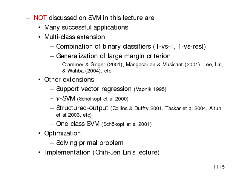 Slide:  NOT discussed on SVM in this lecture are  Many successful applications  Multi-class extension  Combination of binary classifiers (1-vs-1, 1-vs-rest)  Generalization of large margin criterion
Crammer & Singer (2001), Mangasarian & Musicant (2001), Lee, Lin, & Wahba (2004), etc

 Other extensions  Support vector regression (Vapnik 1995)  -SVM (Schlkopf et al 2000)  Structured-output (Collins & Duffty 2001, Taskar et al 2004, Altun
et al 2003, etc)

 One-class SVM (Schkopf et al 2001)  Optimization  Solving primal problem  Implementation (Chih-Jen Lins lecture)
III-15

