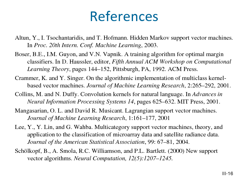 Slide: References
Altun, Y., I. Tsochantaridis, and T. Hofmann. Hidden Markov support vector machines. In Proc. 20th Intern. Conf. Machine Learning, 2003. Boser, B.E., I.M. Guyon, and V.N. Vapnik. A training algorithm for optimal margin classifiers. In D. Haussler, editor, Fifth Annual ACM Workshop on Computational Learning Theory, pages 144152, Pittsburgh, PA, 1992. ACM Press. Crammer, K. and Y. Singer. On the algorithmic implementation of multiclass kernelbased vector machines. Journal of Machine Learning Research, 2:265292, 2001. Collins, M. and N. Duffy. Convolution kernels for natural language. In Advances in Neural Information Processing Systems 14, pages 625632. MIT Press, 2001. Mangasarian, O. L. and David R. Musicant. Lagrangian support vector machines. Journal of Machine Learning Research, 1:161177, 2001 Lee, Y., Y. Lin, and G. Wahba. Multicategory support vector machines, theory, and application to the classification of microarray data and satellite radiance data. Journal of the American Statistical Association, 99: 6781, 2004. Schlkopf, B., A. Smola, R.C. Williamson, and P.L. Bartlett. (2000) New support vector algorithms. Neural Computation, 12(5):12071245.
III-16

