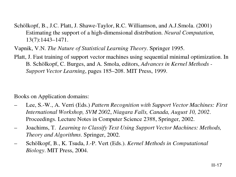 Slide: Schlkopf, B., J.C. Platt, J. Shawe-Taylor, R.C. Williamson, and A.J.Smola. (2001) Estimating the support of a high-dimensional distribution. Neural Computation, 13(7):14431471. Vapnik, V.N. The Nature of Statistical Learning Theory. Springer 1995. Platt, J. Fast training of support vector machines using sequential minimal optimization. In B. Schlkopf, C. Burges, and A. Smola, editors, Advances in Kernel Methods Support Vector Learning, pages 185208. MIT Press, 1999.

Books on Application domains:  Lee, S.-W., A. Verri (Eds.) Pattern Recognition with Support Vector Machines: First International Workshop, SVM 2002, Niagara Falls, Canada, August 10, 2002. Proceedings. Lecture Notes in Computer Science 2388, Springer, 2002.  Joachims, T. Learning to Classify Text Using Support Vector Machines: Methods, Theory and Algorithms. Springer, 2002.  Schlkopf, B., K. Tsuda, J.-P. Vert (Eds.). Kernel Methods in Computational Biology. MIT Press, 2004.
III-17

