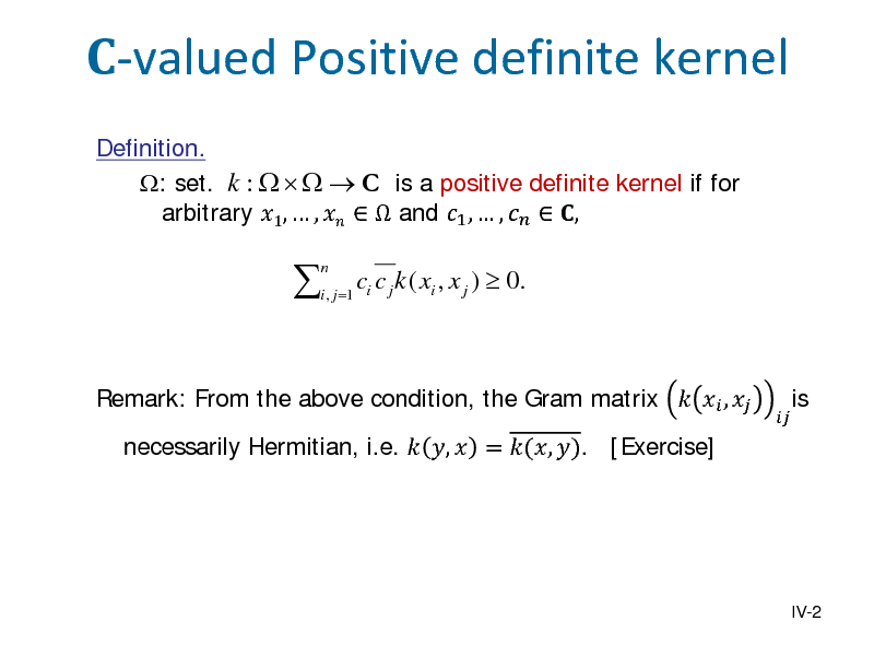 Slide: -valued Positive definite kernel
Definition. : set. k :     C is a positive definite kernel if for arbitrary 1,  ,    and 1 ,  ,   ,



n

i , j =1 i

c c j k ( xi , x j )  0.

Remark: From the above condition, the Gram matrix   ,  necessarily Hermitian, i.e.  ,  = (, ). [Exercise]



is

IV-2

